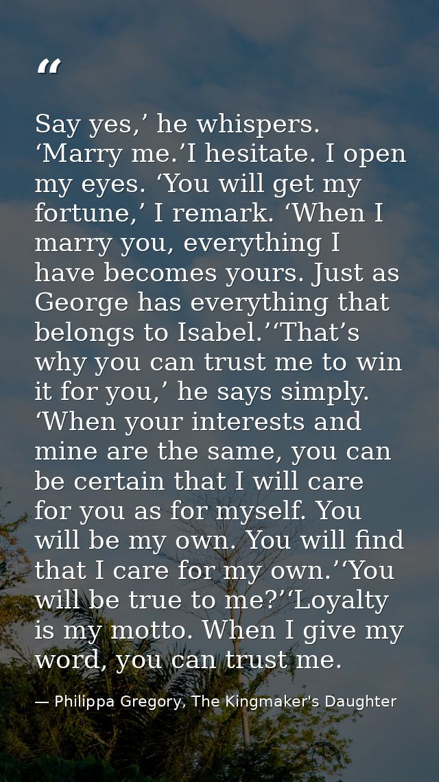 Say yes,’ he whispers. ‘Marry me.’I hesitate. I open my eyes. ‘You will get my fortune,’ I remark. ‘When I marry you, ev — Philippa Gregory, The Kingmaker's Daughter