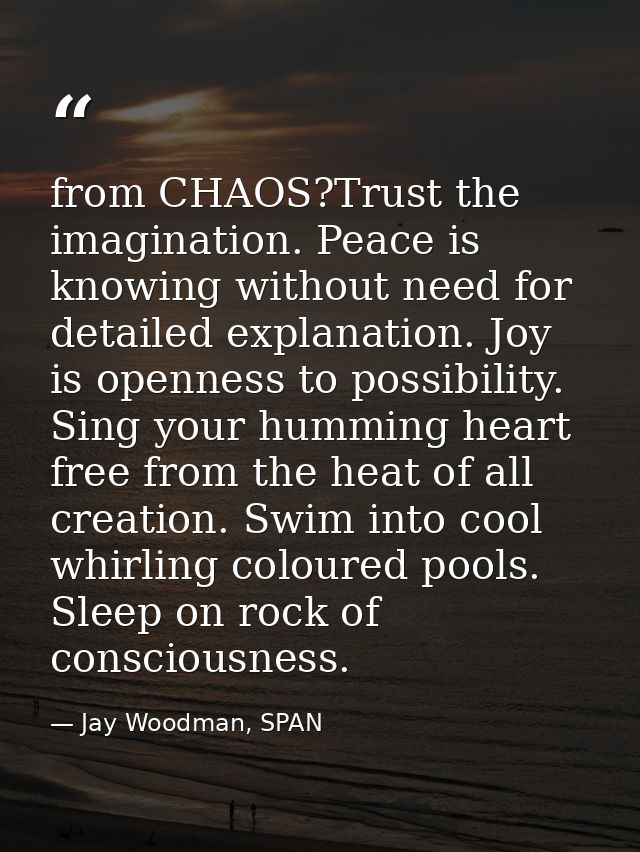 from CHAOS?Trust the imagination. Peace is knowing without need for detailed explanation. Joy is openness to possibility — Jay Woodman, SPAN