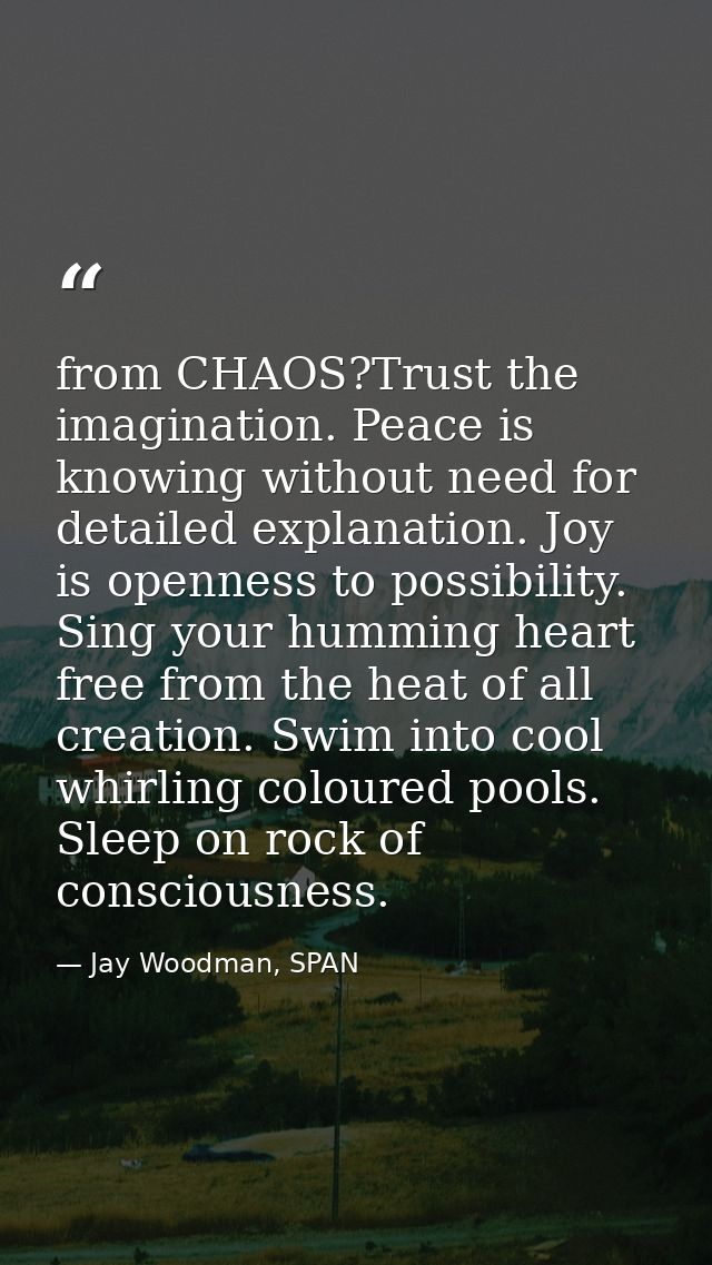 from CHAOS?Trust the imagination. Peace is knowing without need for detailed explanation. Joy is openness to possibility — Jay Woodman, SPAN