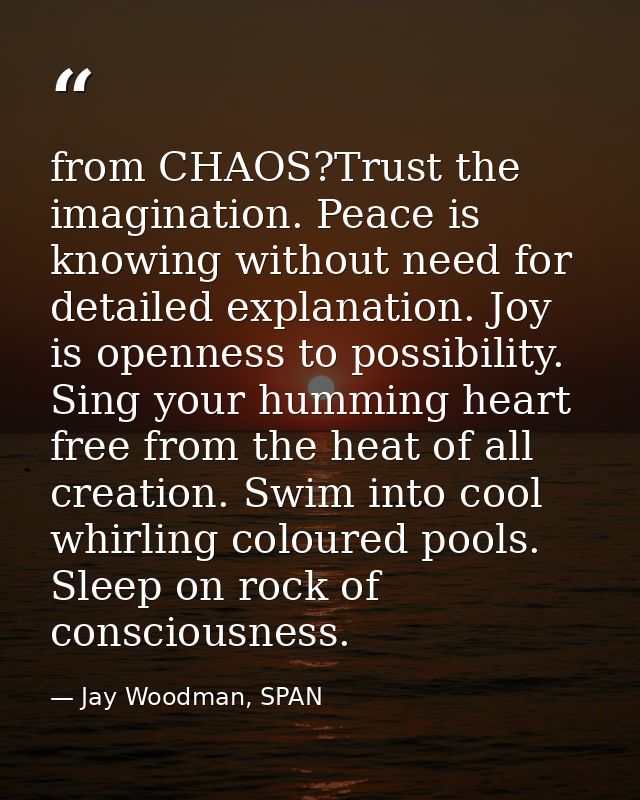 from CHAOS?Trust the imagination. Peace is knowing without need for detailed explanation. Joy is openness to possibility — Jay Woodman, SPAN