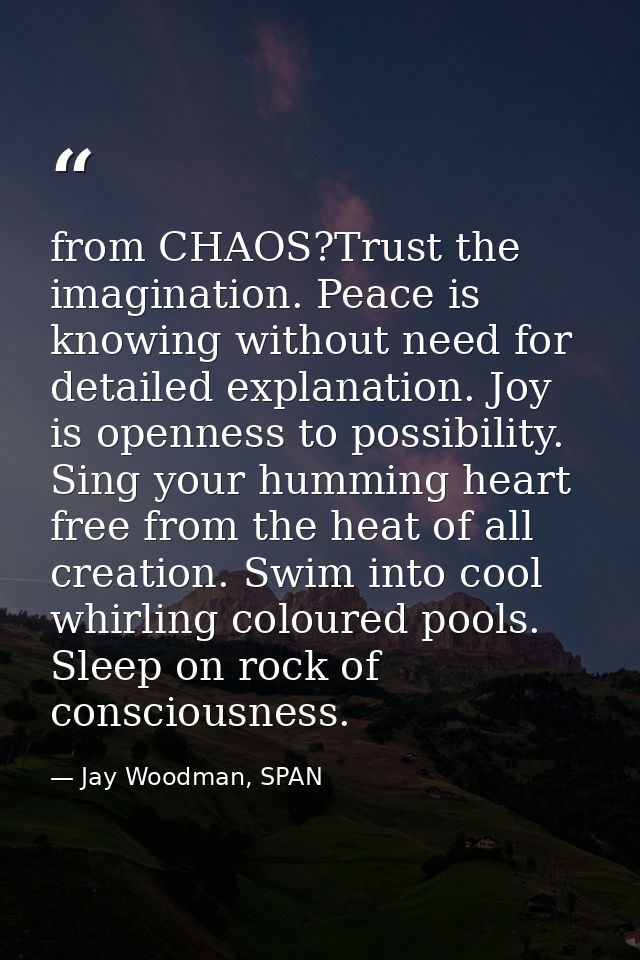 from CHAOS?Trust the imagination. Peace is knowing without need for detailed explanation. Joy is openness to possibility — Jay Woodman, SPAN