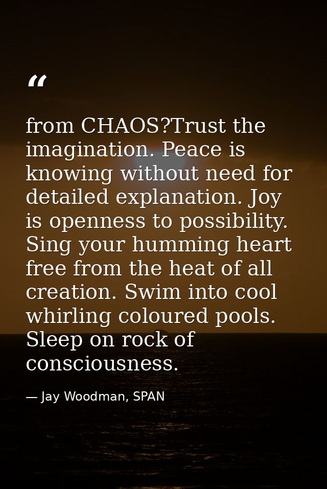 from CHAOS?Trust the imagination. Peace is knowing without need for detailed explanation. Joy is openness to possibility — Jay Woodman, SPAN