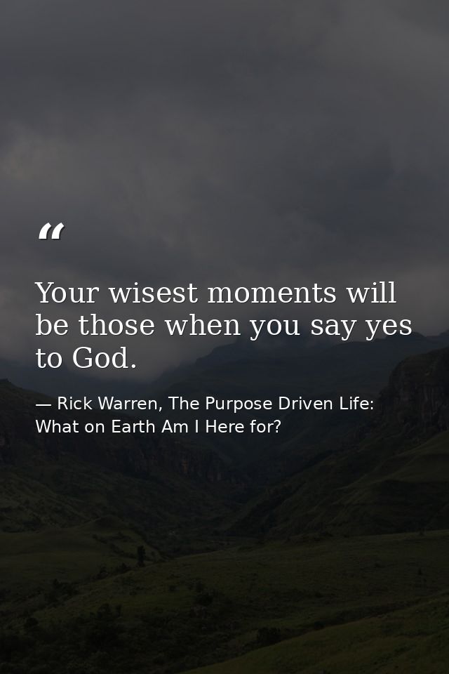 Your wisest moments will be those when you say yes to God. — Rick Warren, The Purpose Driven Life: What on Earth Am I Here for?