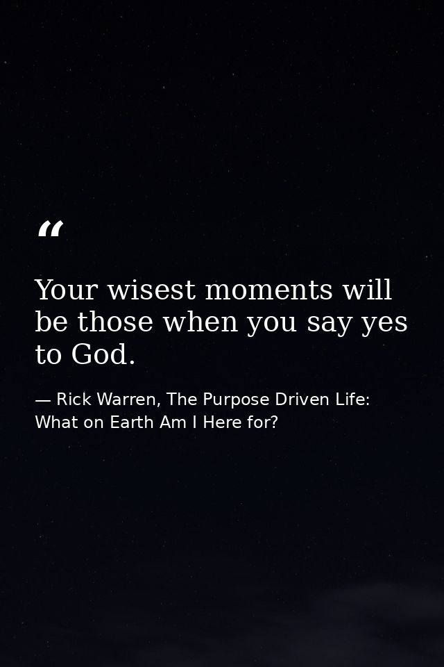 Your wisest moments will be those when you say yes to God. — Rick Warren, The Purpose Driven Life: What on Earth Am I Here for?