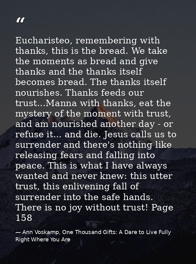Eucharisteo, remembering with thanks, this is the bread. We take the moments as bread and give thanks and the thanks its — Ann Voskamp, One Thousand Gifts: A Dare to Live Fully Right Where You Are