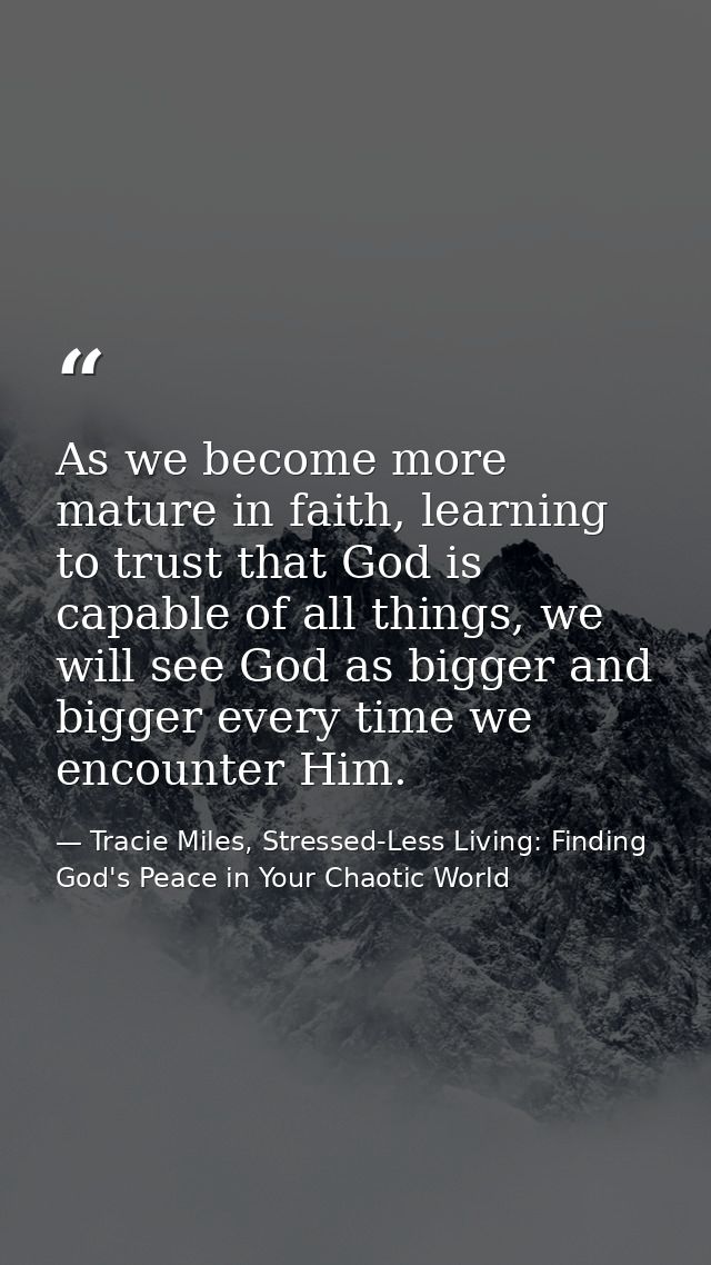 As we become more mature in faith, learning to trust that God is capable of all things, we will see God as bigger and bi — Tracie Miles, Stressed-Less Living: Finding God's Peace in Your Chaotic World