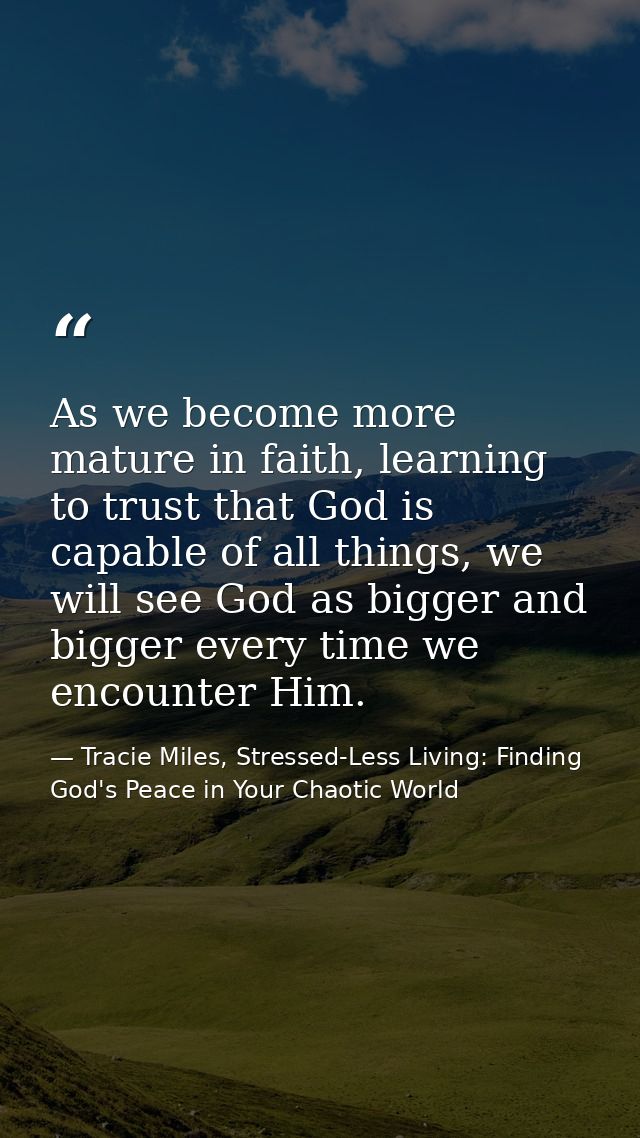 As we become more mature in faith, learning to trust that God is capable of all things, we will see God as bigger and bi — Tracie Miles, Stressed-Less Living: Finding God's Peace in Your Chaotic World