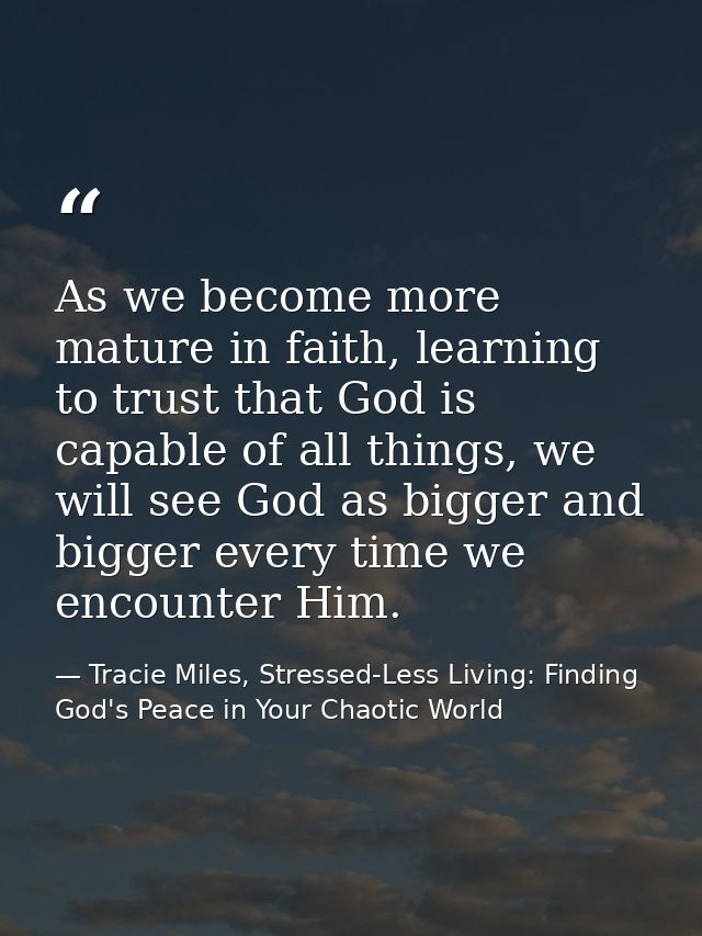 As we become more mature in faith, learning to trust that God is capable of all things, we will see God as bigger and bi — Tracie Miles, Stressed-Less Living: Finding God's Peace in Your Chaotic World