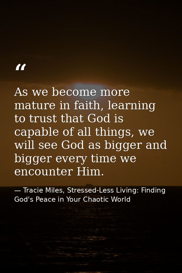 As we become more mature in faith, learning to trust that God is capable of all things, we will see God as bigger and bi — Tracie Miles, Stressed-Less Living: Finding God's Peace in Your Chaotic World