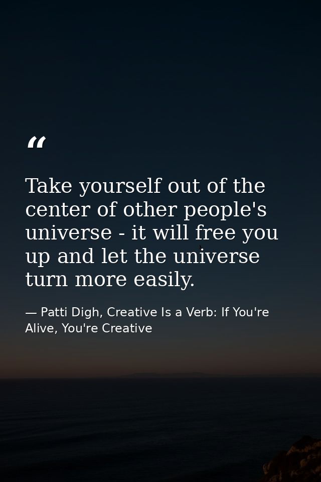 Take yourself out of the center of other people's universe - it will free you up and let the universe turn more easily. — Patti Digh, Creative Is a Verb: If You're Alive, You're Creative