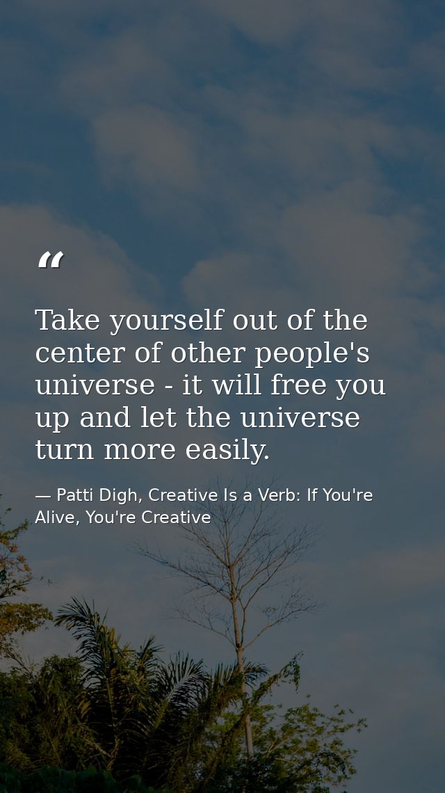 Take yourself out of the center of other people's universe - it will free you up and let the universe turn more easily. — Patti Digh, Creative Is a Verb: If You're Alive, You're Creative
