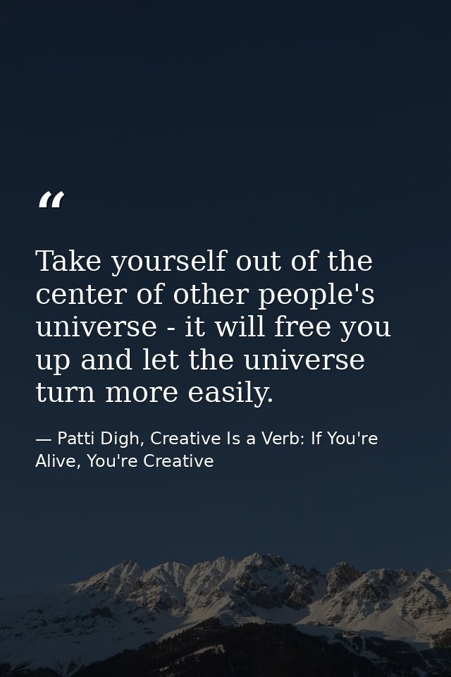 Take yourself out of the center of other people's universe - it will free you up and let the universe turn more easily. — Patti Digh, Creative Is a Verb: If You're Alive, You're Creative
