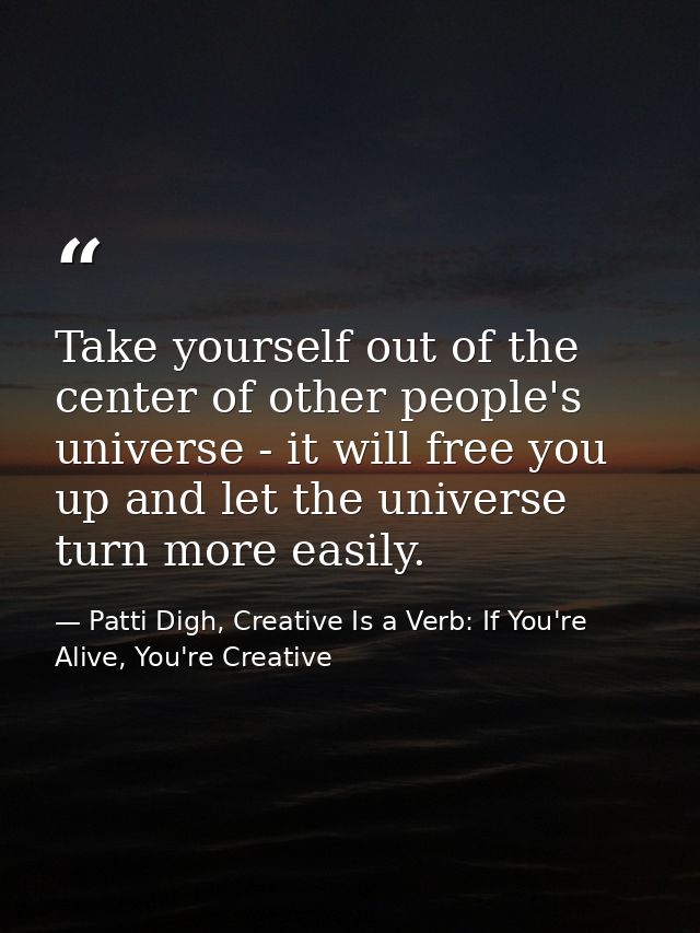 Take yourself out of the center of other people's universe - it will free you up and let the universe turn more easily. — Patti Digh, Creative Is a Verb: If You're Alive, You're Creative