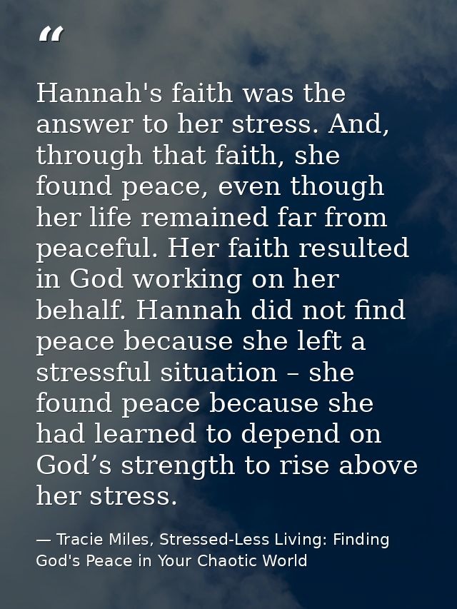 Hannah's faith was the answer to her stress. And, through that faith, she found peace, even though her life remained far — Tracie Miles, Stressed-Less Living: Finding God's Peace in Your Chaotic World