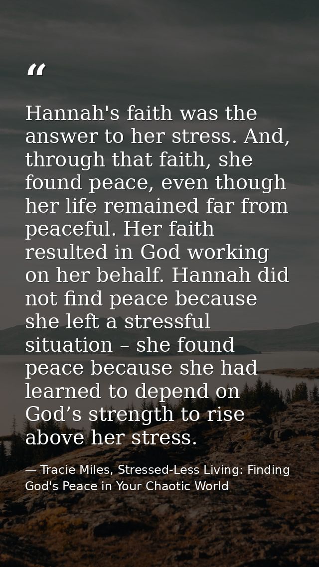Hannah's faith was the answer to her stress. And, through that faith, she found peace, even though her life remained far — Tracie Miles, Stressed-Less Living: Finding God's Peace in Your Chaotic World