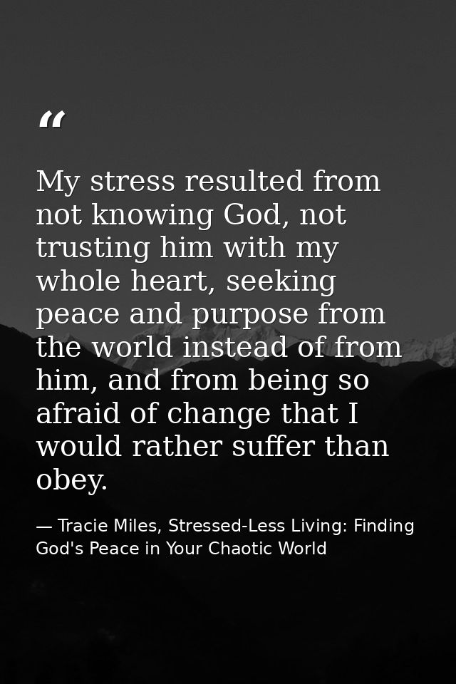 My stress resulted from not knowing God, not trusting him with my whole heart, seeking peace and purpose from the world  — Tracie Miles, Stressed-Less Living: Finding God's Peace in Your Chaotic World
