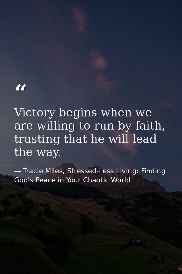 Victory begins when we are willing to run by faith, trusting that he will lead the way. — Tracie Miles, Stressed-Less Living: Finding God's Peace in Your Chaotic World