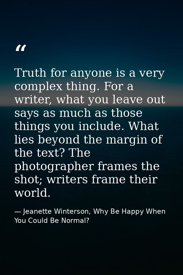 Truth for anyone is a very complex thing. For a writer, what you leave out says as much as those things you include. Wha — Jeanette Winterson, Why Be Happy When You Could Be Normal?