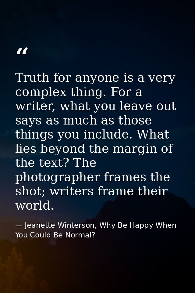 Truth for anyone is a very complex thing. For a writer, what you leave out says as much as those things you include. Wha — Jeanette Winterson, Why Be Happy When You Could Be Normal?