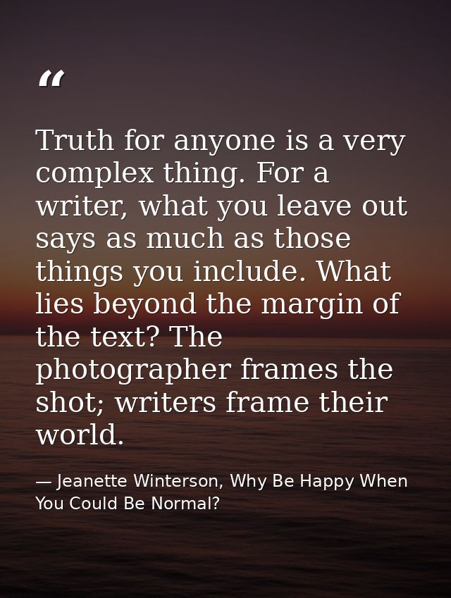 Truth for anyone is a very complex thing. For a writer, what you leave out says as much as those things you include. Wha — Jeanette Winterson, Why Be Happy When You Could Be Normal?