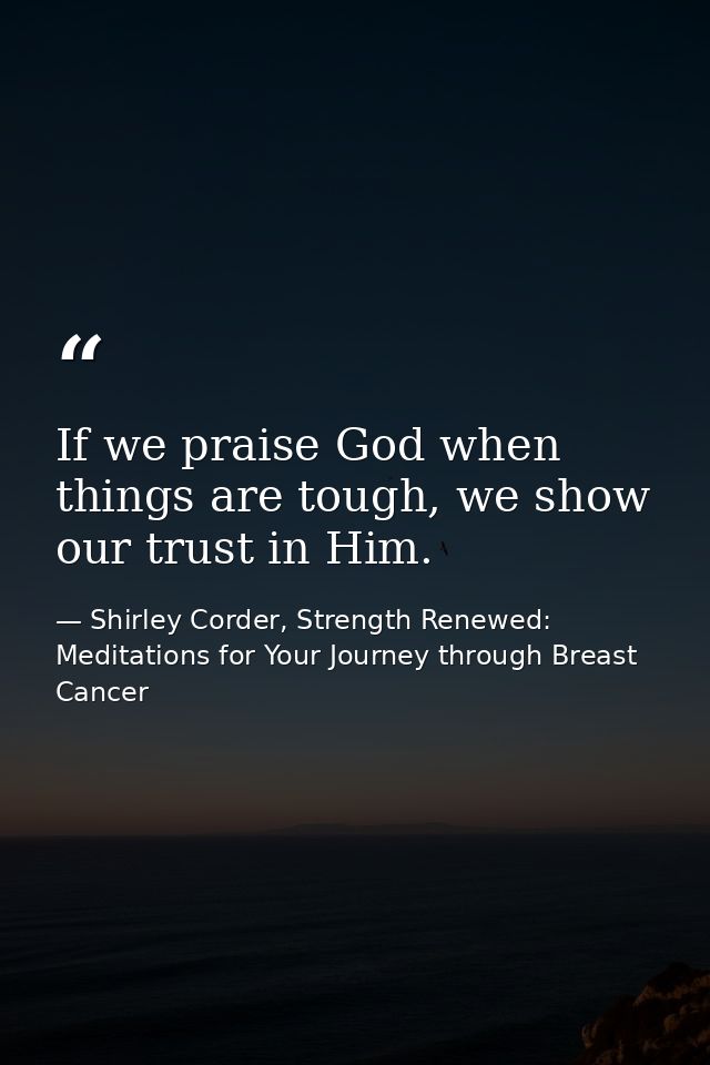 If we praise God when things are tough, we show our trust in Him. — Shirley Corder, Strength Renewed: Meditations for Your Journey through Breast Cancer