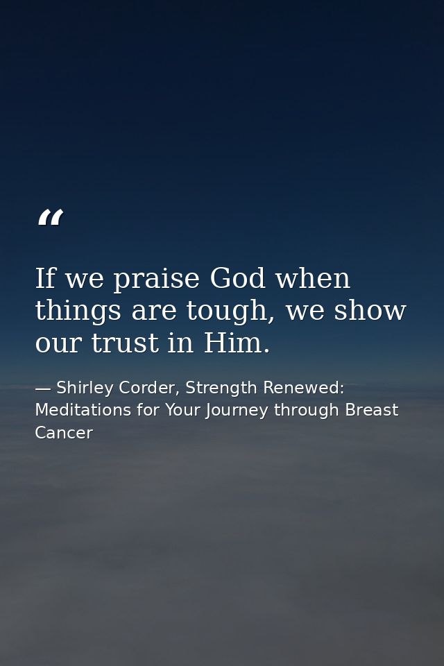 If we praise God when things are tough, we show our trust in Him. — Shirley Corder, Strength Renewed: Meditations for Your Journey through Breast Cancer