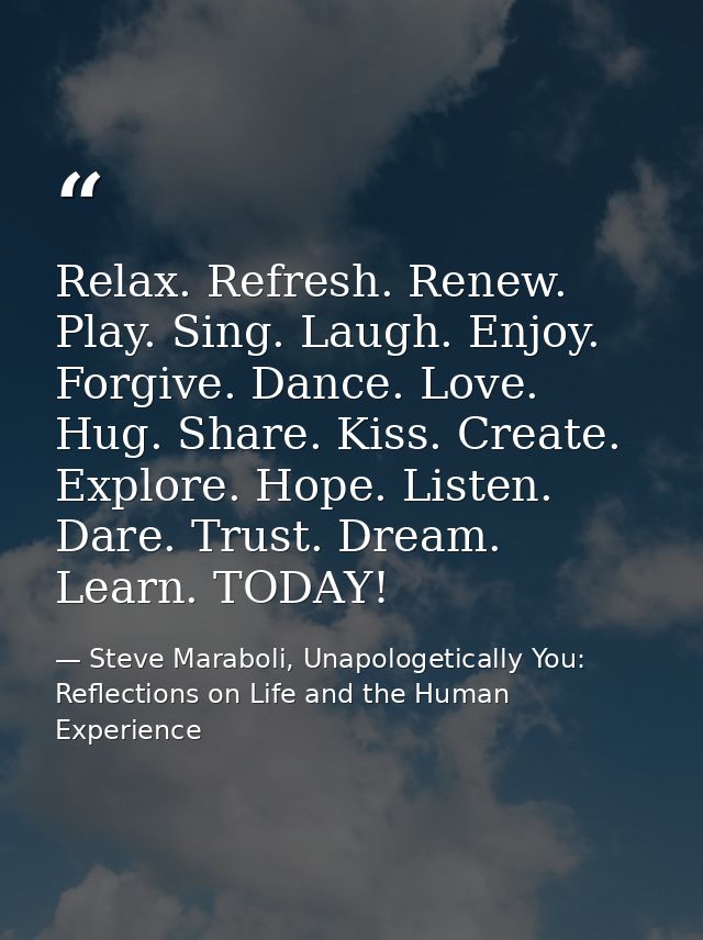 Relax. Refresh. Renew. Play. Sing. Laugh. Enjoy. Forgive. Dance. Love. Hug. Share. Kiss. Create. Explore. Hope. Listen.  — Steve Maraboli, Unapologetically You: Reflections on Life and the Human Experience