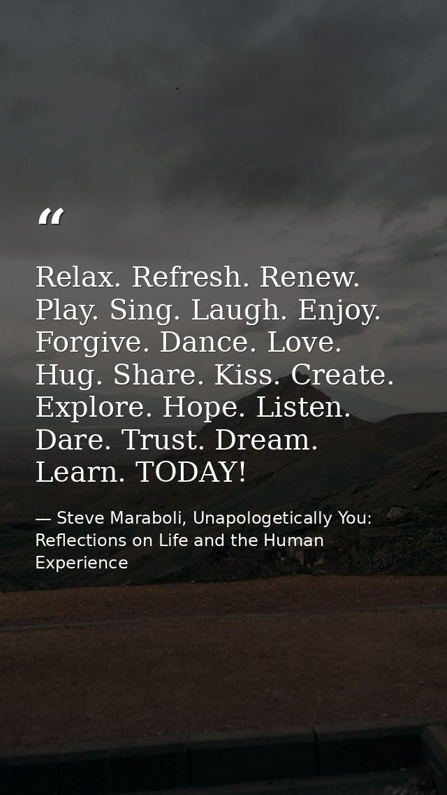 Relax. Refresh. Renew. Play. Sing. Laugh. Enjoy. Forgive. Dance. Love. Hug. Share. Kiss. Create. Explore. Hope. Listen.  — Steve Maraboli, Unapologetically You: Reflections on Life and the Human Experience