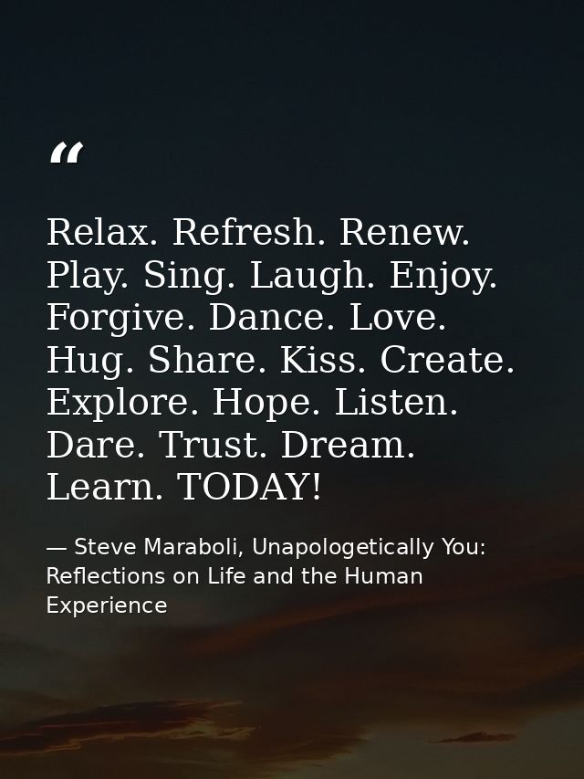 Relax. Refresh. Renew. Play. Sing. Laugh. Enjoy. Forgive. Dance. Love. Hug. Share. Kiss. Create. Explore. Hope. Listen.  — Steve Maraboli, Unapologetically You: Reflections on Life and the Human Experience