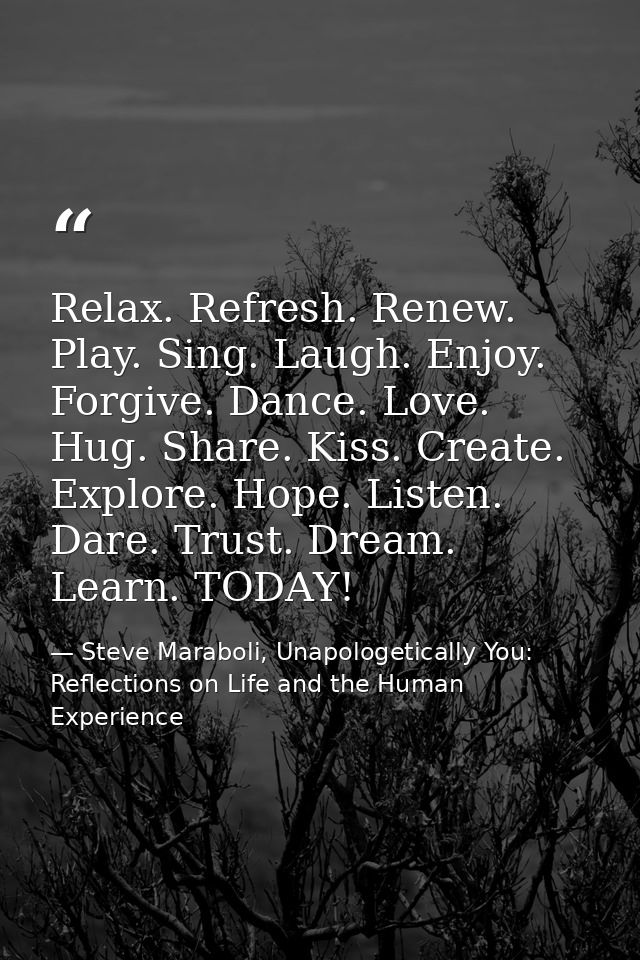 Relax. Refresh. Renew. Play. Sing. Laugh. Enjoy. Forgive. Dance. Love. Hug. Share. Kiss. Create. Explore. Hope. Listen.  — Steve Maraboli, Unapologetically You: Reflections on Life and the Human Experience