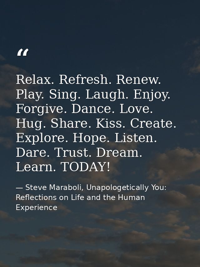 Relax. Refresh. Renew. Play. Sing. Laugh. Enjoy. Forgive. Dance. Love. Hug. Share. Kiss. Create. Explore. Hope. Listen.  — Steve Maraboli, Unapologetically You: Reflections on Life and the Human Experience
