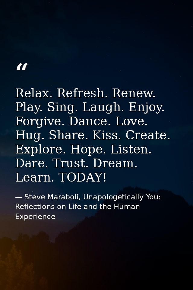Relax. Refresh. Renew. Play. Sing. Laugh. Enjoy. Forgive. Dance. Love. Hug. Share. Kiss. Create. Explore. Hope. Listen.  — Steve Maraboli, Unapologetically You: Reflections on Life and the Human Experience