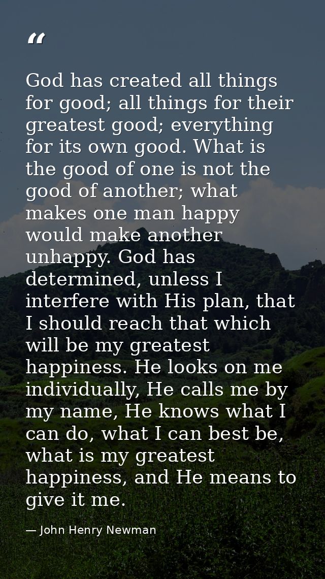 God has created all things for good; all things for their greatest good; everything for its own good. What is the good o — John Henry Newman
