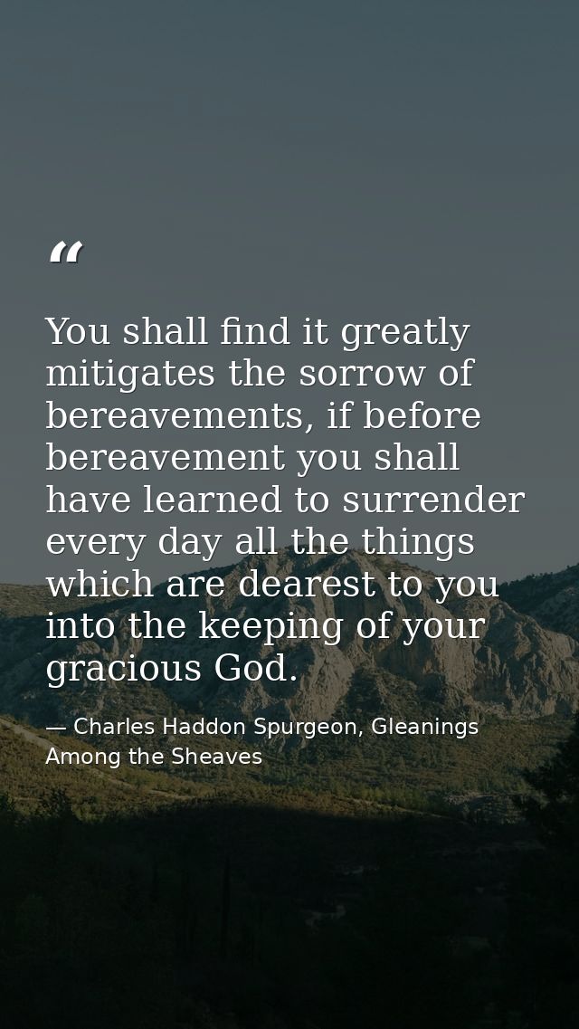 You shall find it greatly mitigates the sorrow of bereavements, if before bereavement you shall have learned to surrende — Charles Haddon Spurgeon, Gleanings Among the Sheaves