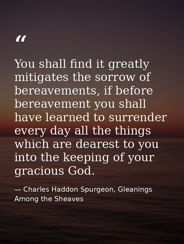 You shall find it greatly mitigates the sorrow of bereavements, if before bereavement you shall have learned to surrende — Charles Haddon Spurgeon, Gleanings Among the Sheaves