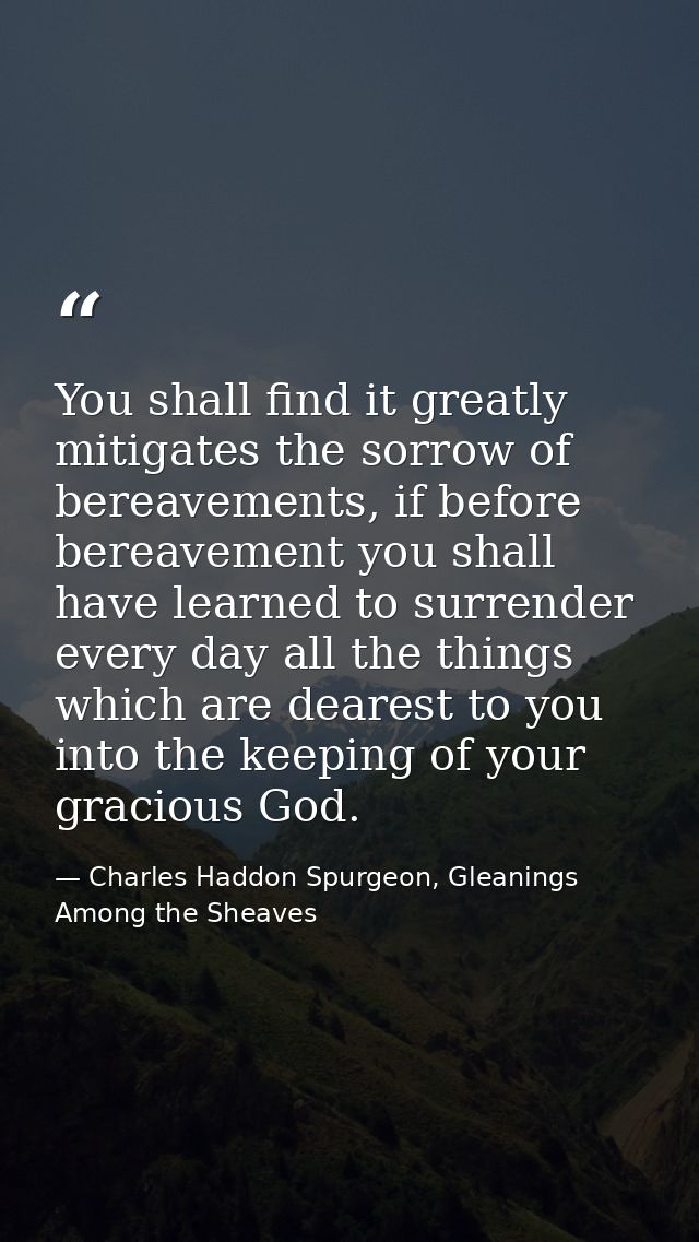 You shall find it greatly mitigates the sorrow of bereavements, if before bereavement you shall have learned to surrende — Charles Haddon Spurgeon, Gleanings Among the Sheaves