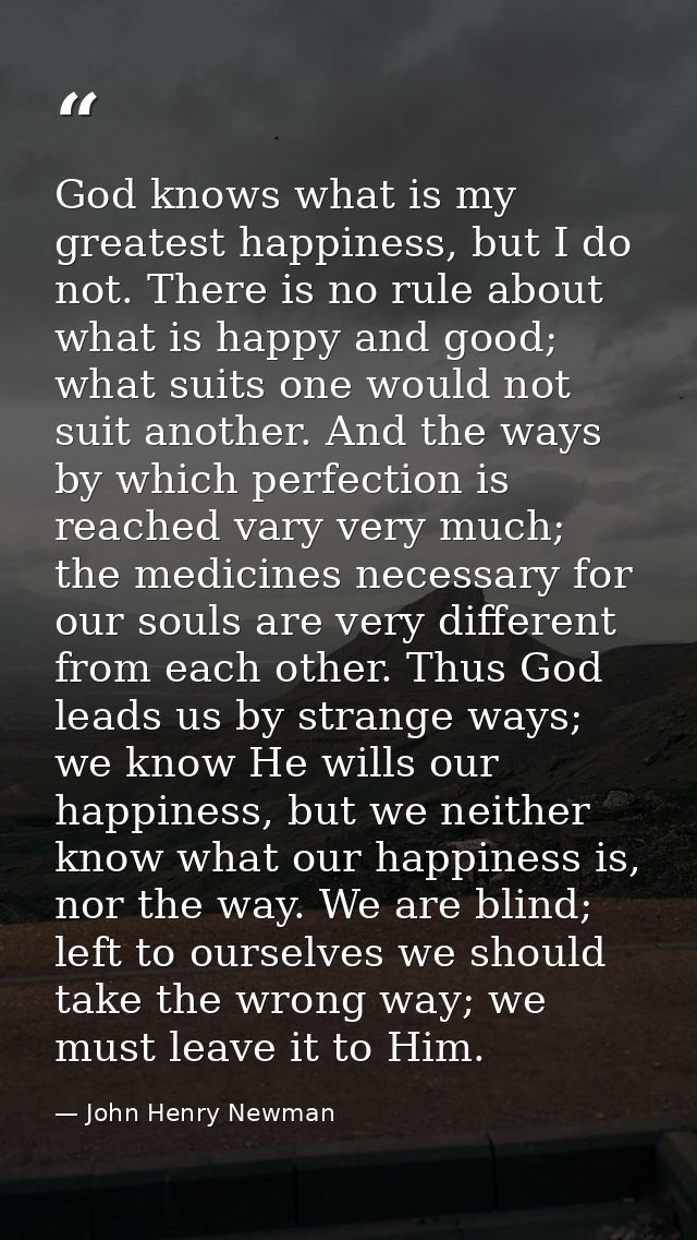 God knows what is my greatest happiness, but I do not. There is no rule about what is happy and good; what suits one wou — John Henry Newman