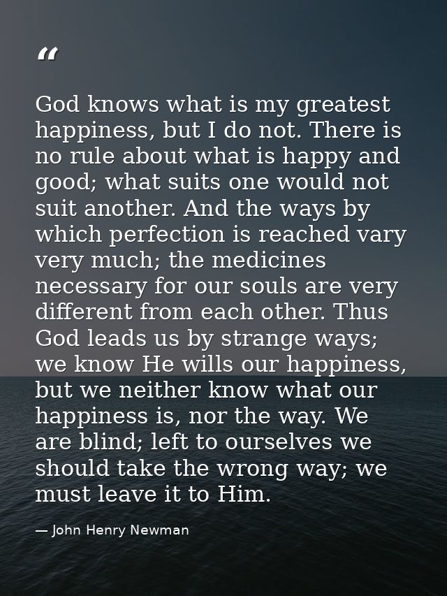 God knows what is my greatest happiness, but I do not. There is no rule about what is happy and good; what suits one wou — John Henry Newman