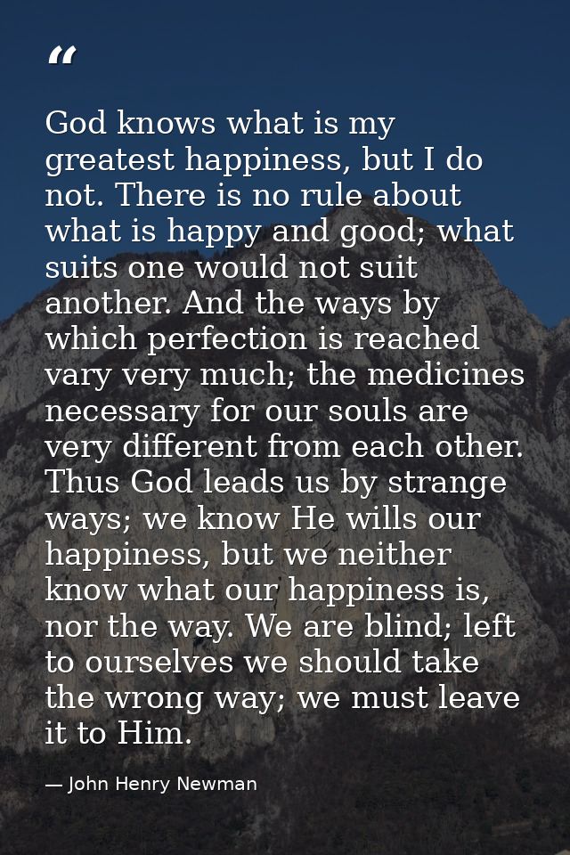God knows what is my greatest happiness, but I do not. There is no rule about what is happy and good; what suits one wou — John Henry Newman