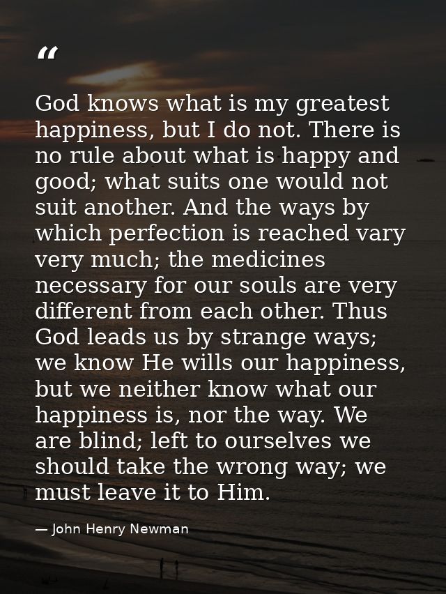 God knows what is my greatest happiness, but I do not. There is no rule about what is happy and good; what suits one wou — John Henry Newman