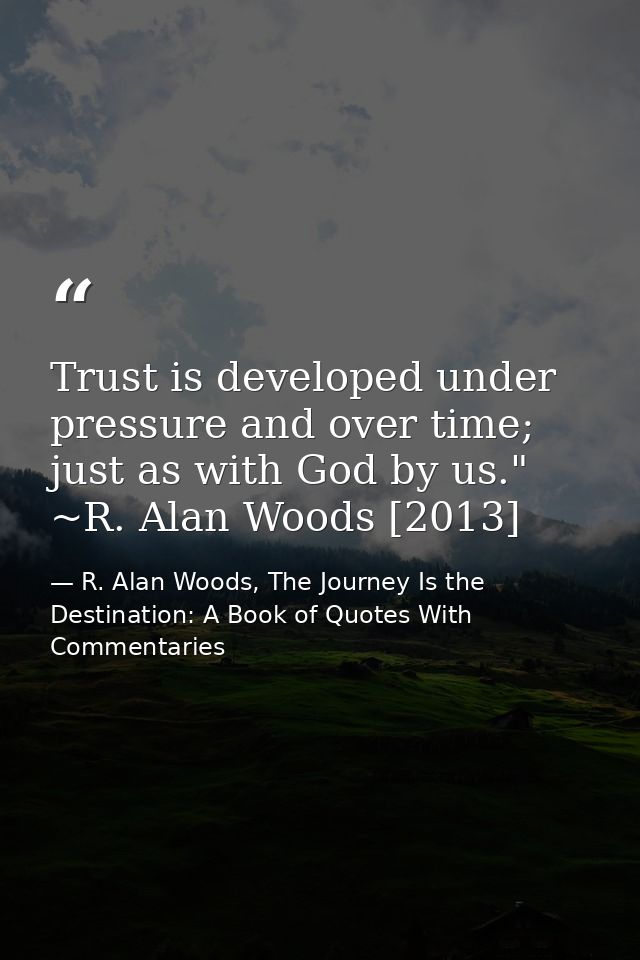 Trust is developed under pressure and over time; just as with God by us." ~R. Alan Woods [2013] — R. Alan Woods, The Journey Is the Destination: A Book of Quotes With Commentaries