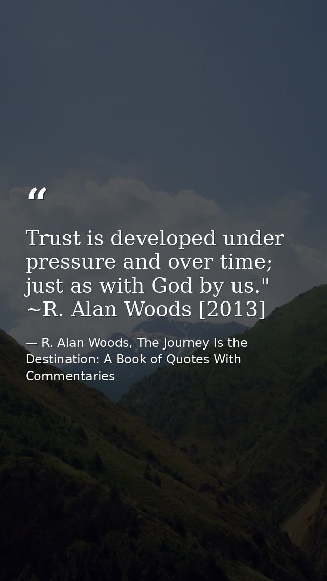 Trust is developed under pressure and over time; just as with God by us." ~R. Alan Woods [2013] — R. Alan Woods, The Journey Is the Destination: A Book of Quotes With Commentaries