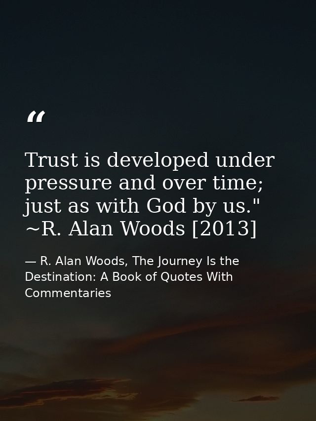 Trust is developed under pressure and over time; just as with God by us." ~R. Alan Woods [2013] — R. Alan Woods, The Journey Is the Destination: A Book of Quotes With Commentaries