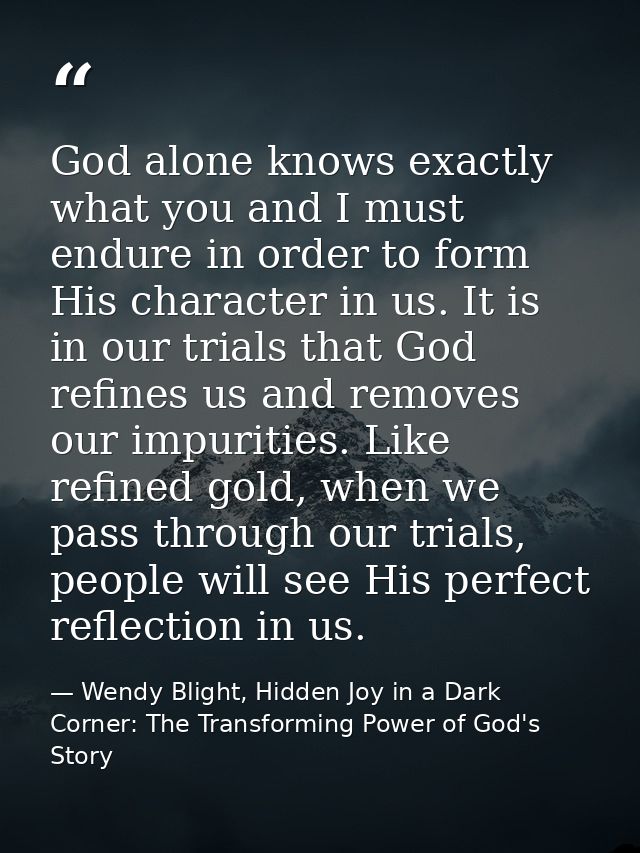 God alone knows exactly what you and I must endure in order to form His character in us. It is in our trials that God re — Wendy Blight, Hidden Joy in a Dark Corner: The Transforming Power of God's Story