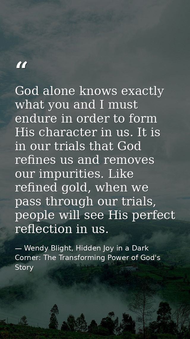God alone knows exactly what you and I must endure in order to form His character in us. It is in our trials that God re — Wendy Blight, Hidden Joy in a Dark Corner: The Transforming Power of God's Story
