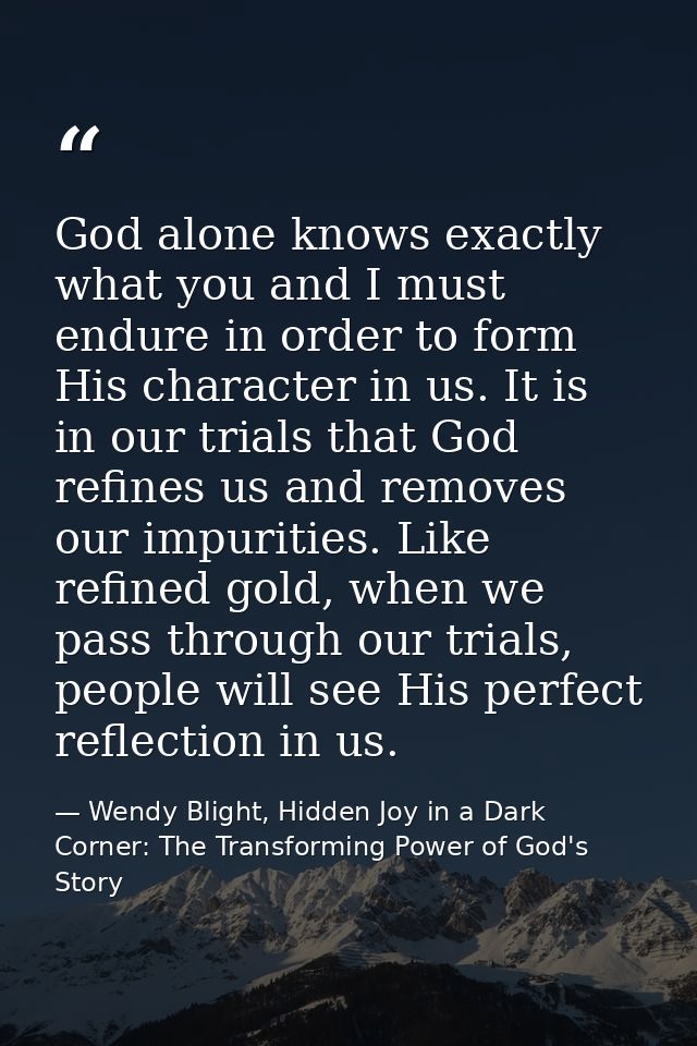 God alone knows exactly what you and I must endure in order to form His character in us. It is in our trials that God re — Wendy Blight, Hidden Joy in a Dark Corner: The Transforming Power of God's Story