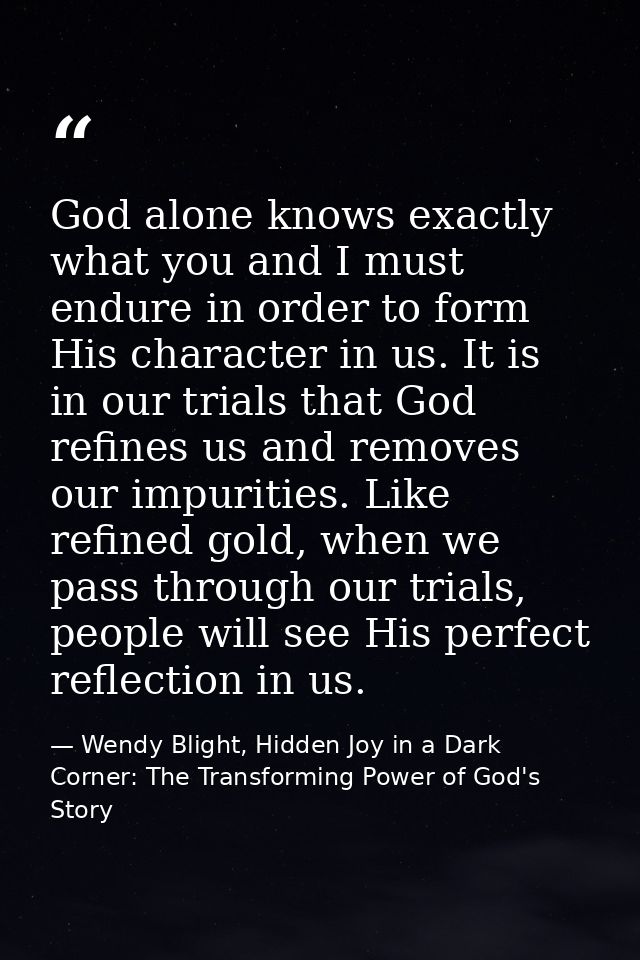 God alone knows exactly what you and I must endure in order to form His character in us. It is in our trials that God re — Wendy Blight, Hidden Joy in a Dark Corner: The Transforming Power of God's Story