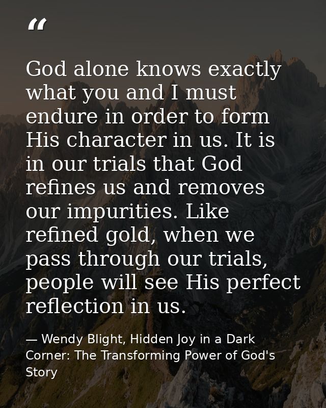 God alone knows exactly what you and I must endure in order to form His character in us. It is in our trials that God re — Wendy Blight, Hidden Joy in a Dark Corner: The Transforming Power of God's Story