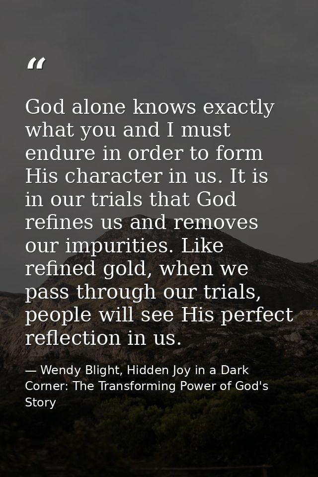 God alone knows exactly what you and I must endure in order to form His character in us. It is in our trials that God re — Wendy Blight, Hidden Joy in a Dark Corner: The Transforming Power of God's Story