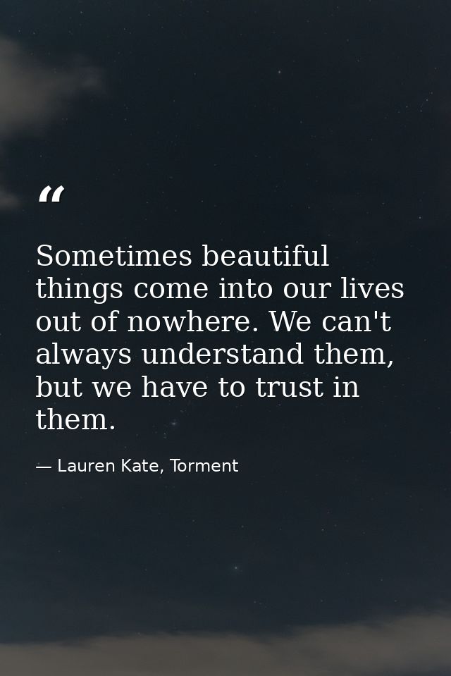 Sometimes beautiful things come into our lives out of nowhere. We can't always understand them, but we have to trust in  — Lauren Kate, Torment